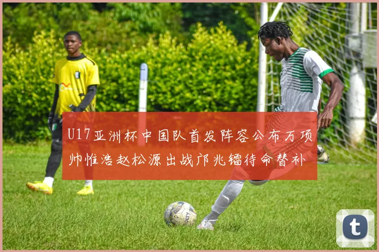 U17亚洲杯中国队首发阵容公布万项帅惟浩赵松源出战邝兆镭待命替补