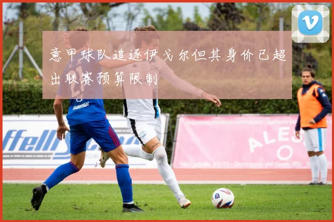 意甲球队追逐伊戈尔但其身价已超出联赛预算限制