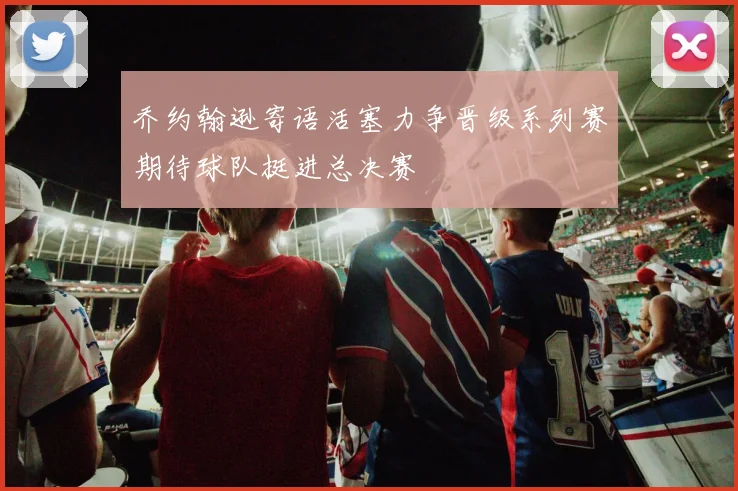 乔约翰逊寄语活塞力争晋级系列赛期待球队挺进总决赛