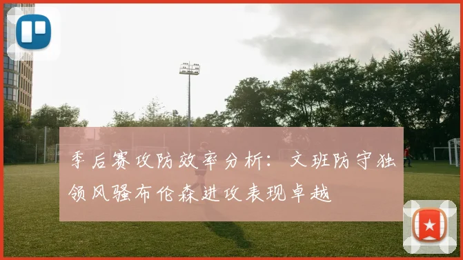 季后赛攻防效率分析：文班防守独领风骚布伦森进攻表现卓越